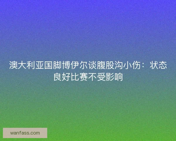 澳大利亚国脚博伊尔谈腹股沟小伤：状态良好比赛不受影响