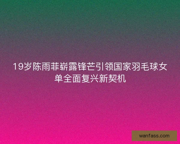19岁陈雨菲崭露锋芒引领国家羽毛球女单全面复兴新契机